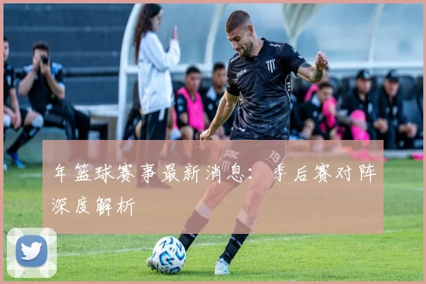 年篮球赛事最新消息：季后赛对阵深度解析
