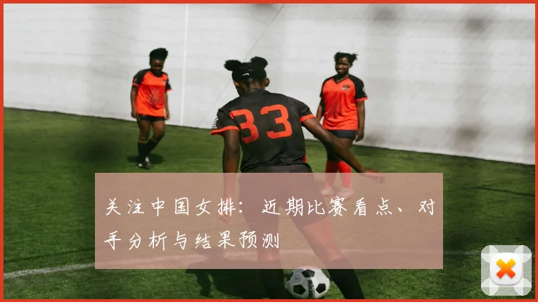 关注中国女排:近期比赛看点、对手分析与结果预测